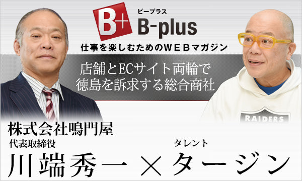 B-plus 仕事を楽しむためのWEBマガジン 経営者インタビュー 店舗とECサイト両輪で徳島を訴求する総合商社 株式会社鳴門屋代表取締役 川端秀一 × タレント タージン
